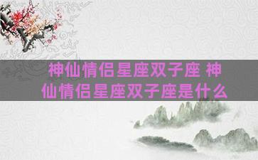 神仙情侣星座双子座 神仙情侣星座双子座是什么 神仙情侣星座双子座 神仙情侣星座双子座是什么